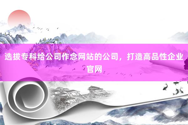 选拔专科给公司作念网站的公司，打造高品性企业官网
