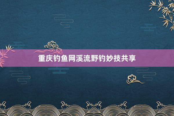 重庆钓鱼网溪流野钓妙技共享