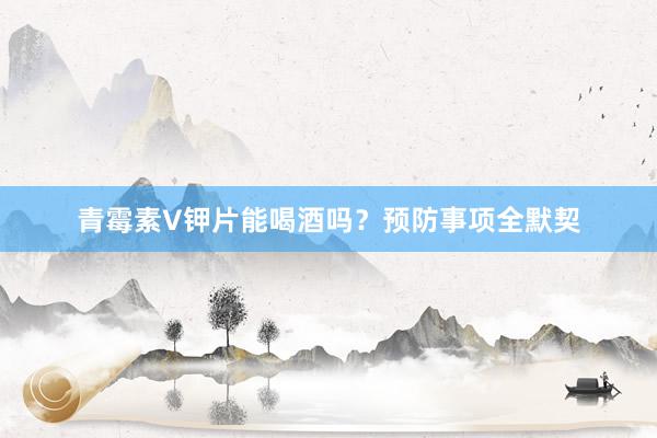 青霉素V钾片能喝酒吗？预防事项全默契